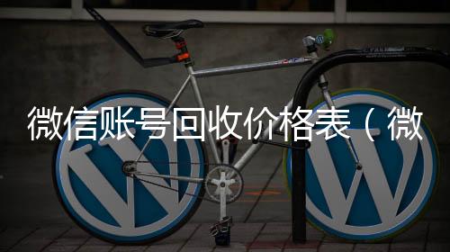 微信账号回收vx回收价格表（微信帐号回收）